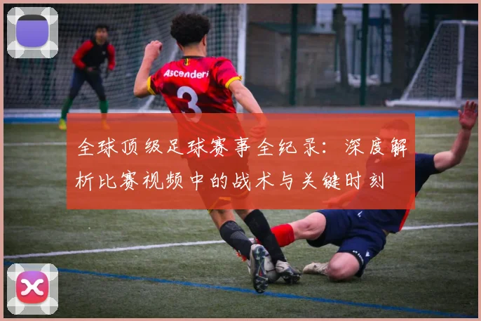 全球顶级足球赛事全纪录：深度解析比赛视频中的战术与关键时刻