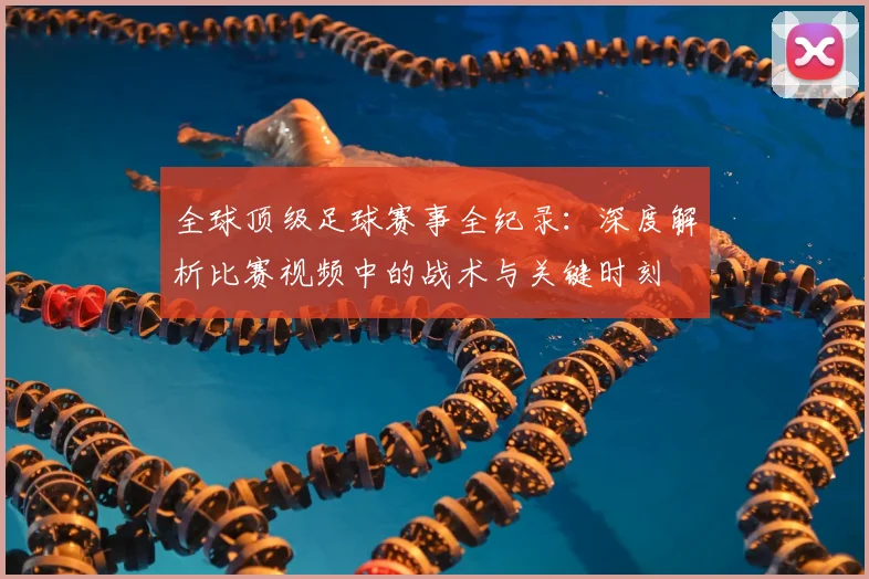 全球顶级足球赛事全纪录:深度解析比赛视频中的战术与关键时刻
