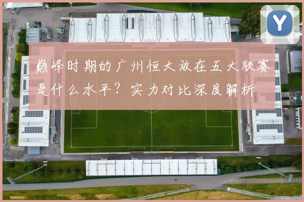 巅峰时期的广州恒大放在五大联赛是什么水平?实力对比深度解析
