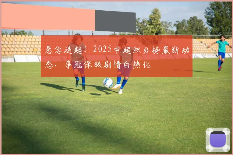 悬念迭起!2025中超积分榜最新动态,争冠保级剧情白热化
