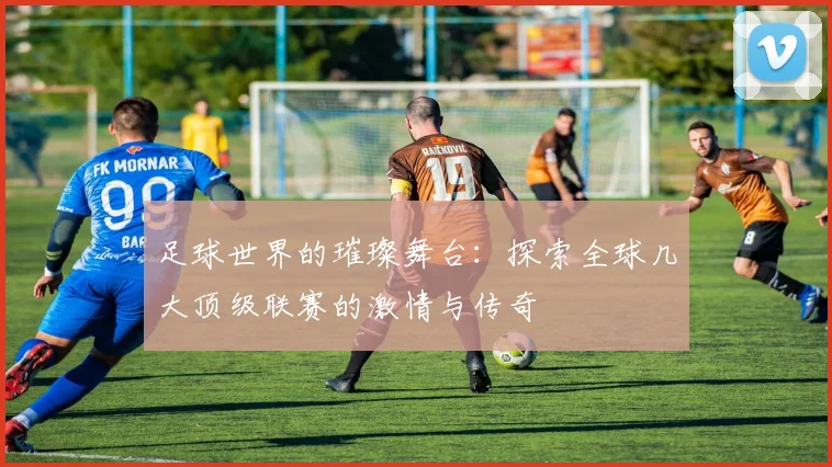 足球世界的璀璨舞台:探索全球几大顶级联赛的激情与传奇