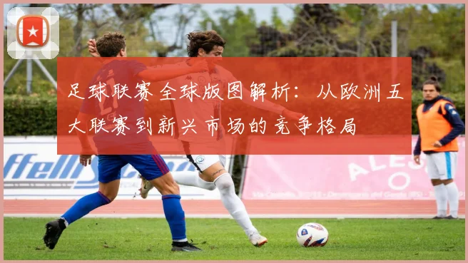 足球联赛全球版图解析:从欧洲五大联赛到新兴市场的竞争格局